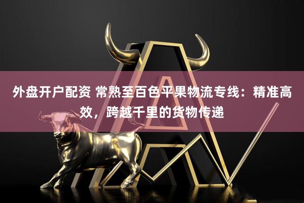 外盘开户配资 常熟至百色平果物流专线：精准高效，跨越千里的货物传递