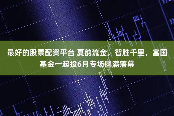 最好的股票配资平台 夏韵流金，智胜千里，富国基金一起投6月专场圆满落幕