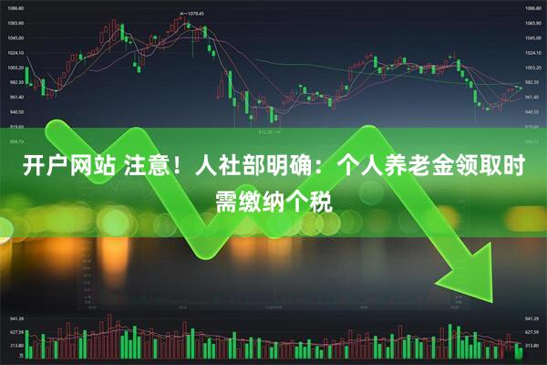 开户网站 注意！人社部明确：个人养老金领取时需缴纳个税