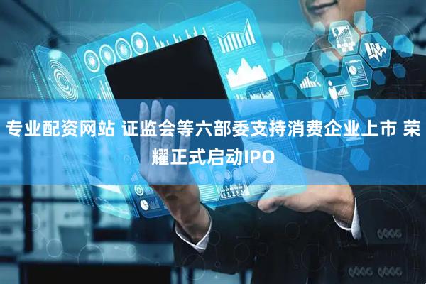 专业配资网站 证监会等六部委支持消费企业上市 荣耀正式启动IPO