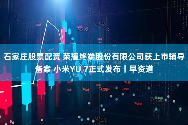 石家庄股票配资 荣耀终端股份有限公司获上市辅导备案 小米YU 7正式发布丨早资道