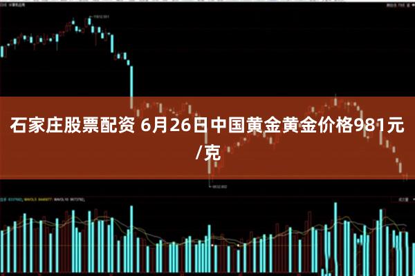 石家庄股票配资 6月26日中国黄金黄金价格981元/克