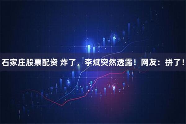石家庄股票配资 炸了，李斌突然透露！网友：拼了！