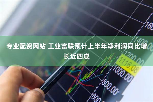 专业配资网站 工业富联预计上半年净利润同比增长近四成