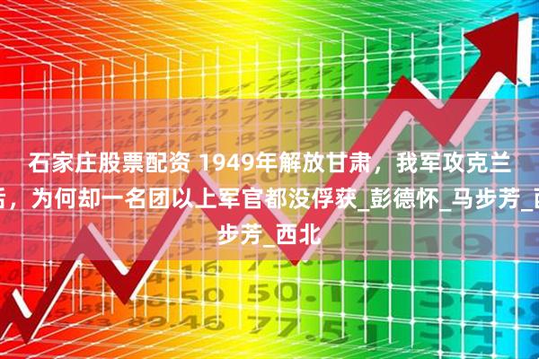 石家庄股票配资 1949年解放甘肃，我军攻克兰州后，为何却一名团以上军官都没俘获_彭德怀_马步芳_西北