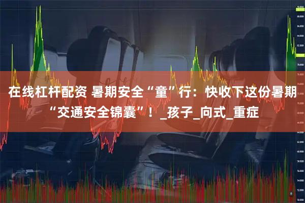 在线杠杆配资 暑期安全“童”行：快收下这份暑期“交通安全锦囊”！_孩子_向式_重症
