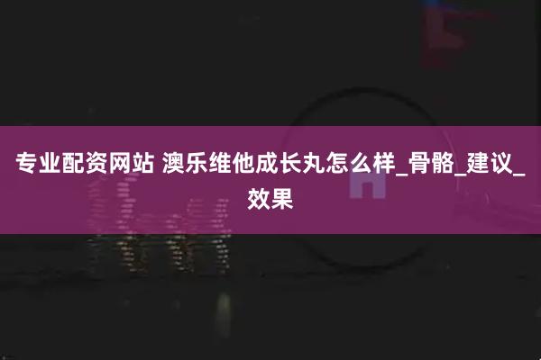 专业配资网站 澳乐维他成长丸怎么样_骨骼_建议_效果