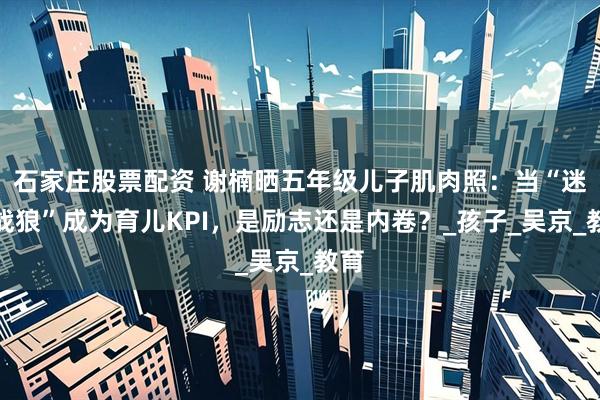 石家庄股票配资 谢楠晒五年级儿子肌肉照：当“迷你战狼”成为育儿KPI，是励志还是内卷？_孩子_吴京_教育