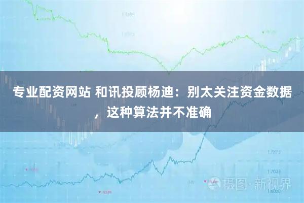 专业配资网站 和讯投顾杨迪：别太关注资金数据，这种算法并不准确