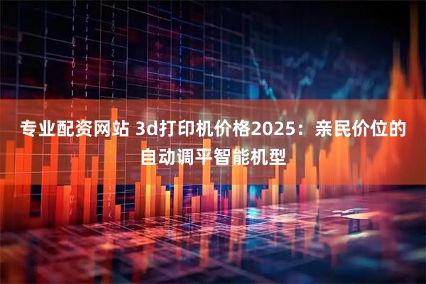 专业配资网站 3d打印机价格2025：亲民价位的自动调平智能机型