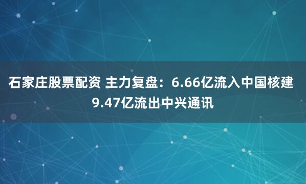 石家庄股票配资 主力复盘：6.66亿流入中国核建 9.47亿流出中兴通讯