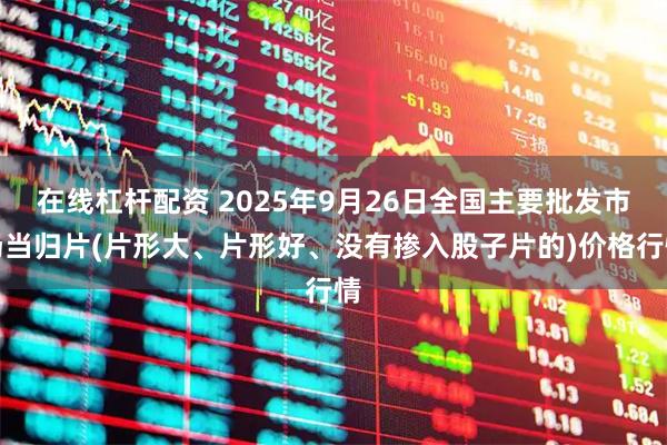 在线杠杆配资 2025年9月26日全国主要批发市场当归片(片形大、片形好、没有掺入股子片的)价格行情