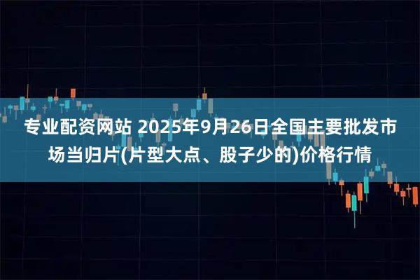 专业配资网站 2025年9月26日全国主要批发市场当归片(片型大点、股子少的)价格行情
