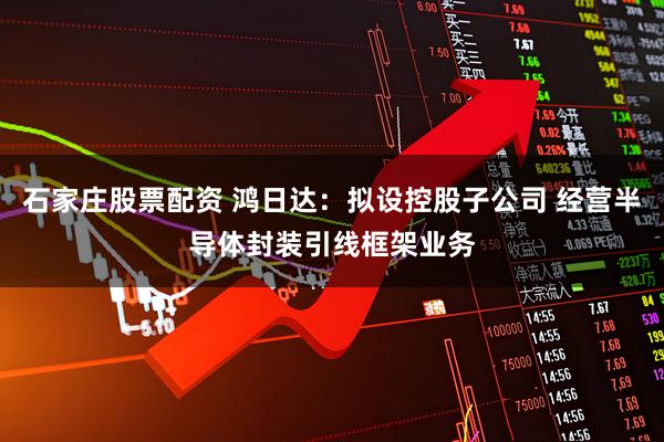石家庄股票配资 鸿日达：拟设控股子公司 经营半导体封装引线框架业务