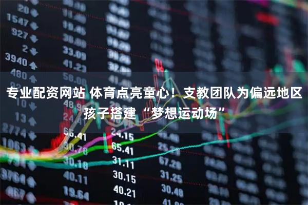 专业配资网站 体育点亮童心！支教团队为偏远地区孩子搭建 “梦想运动场”