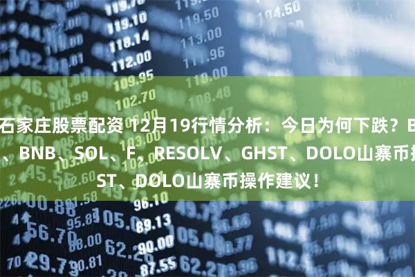 石家庄股票配资 12月19行情分析：今日为何下跌？BTC、ETH、BNB、SOL、F、RESOLV、GHST、DOLO山寨币操作建议！