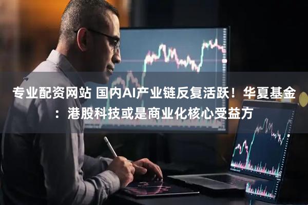 专业配资网站 国内AI产业链反复活跃！华夏基金：港股科技或是商业化核心受益方