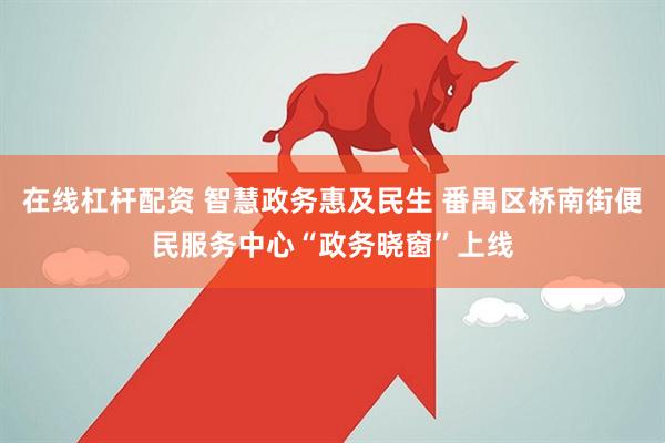 在线杠杆配资 智慧政务惠及民生 番禺区桥南街便民服务中心“政务晓窗”上线