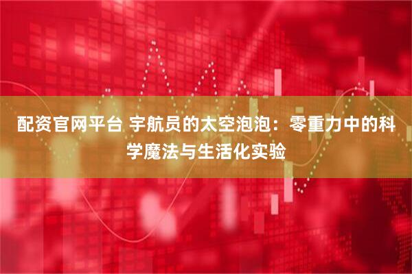 配资官网平台 宇航员的太空泡泡：零重力中的科学魔法与生活化实验