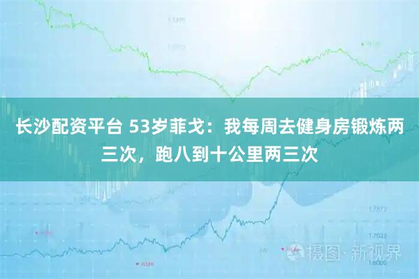 长沙配资平台 53岁菲戈：我每周去健身房锻炼两三次，跑八到十公里两三次