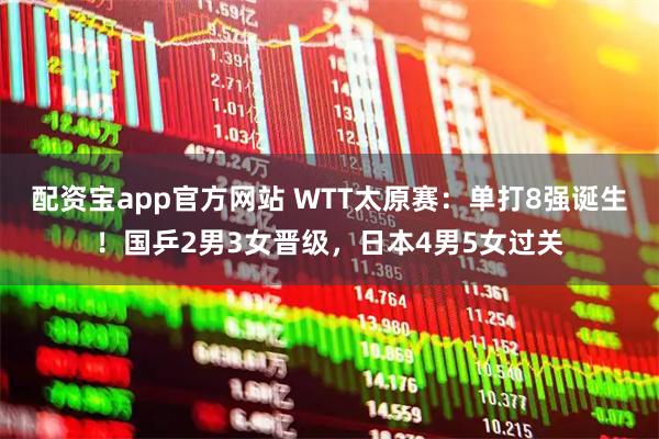 配资宝app官方网站 WTT太原赛：单打8强诞生！国乒2男3女晋级，日本4男5女过关