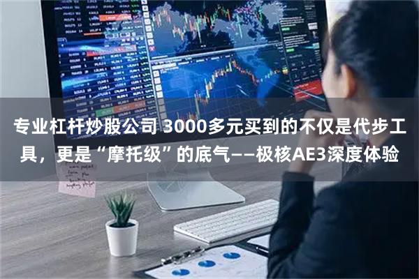 专业杠杆炒股公司 3000多元买到的不仅是代步工具，更是“摩托级”的底气——极核AE3深度体验