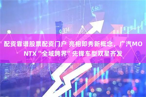 配资靠谱股票配资门户 亮相即秀新概念，广汽MONTX“全域跨界”先锋车型双星齐发
