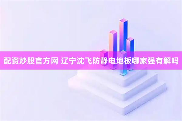 配资炒股官方网 辽宁沈飞防静电地板哪家强有解吗