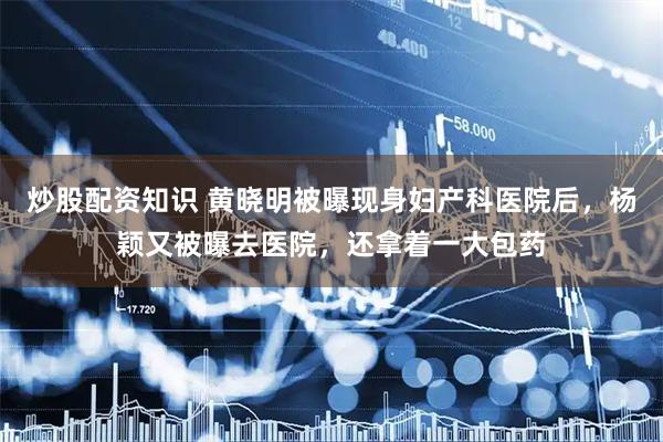 炒股配资知识 黄晓明被曝现身妇产科医院后，杨颖又被曝去医院，还拿着一大包药