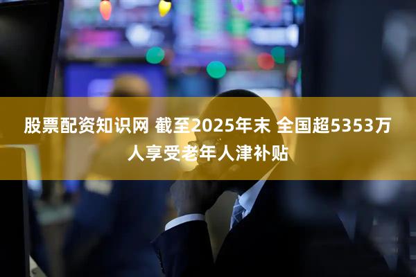 股票配资知识网 截至2025年末 全国超5353万人享受老年人津补贴