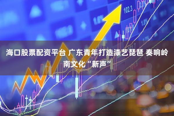 海口股票配资平台 广东青年打造漆艺琵琶 奏响岭南文化“新声”