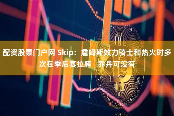 配资股票门户网 Skip：詹姆斯效力骑士和热火时多次在季后赛拉胯   乔丹可没有